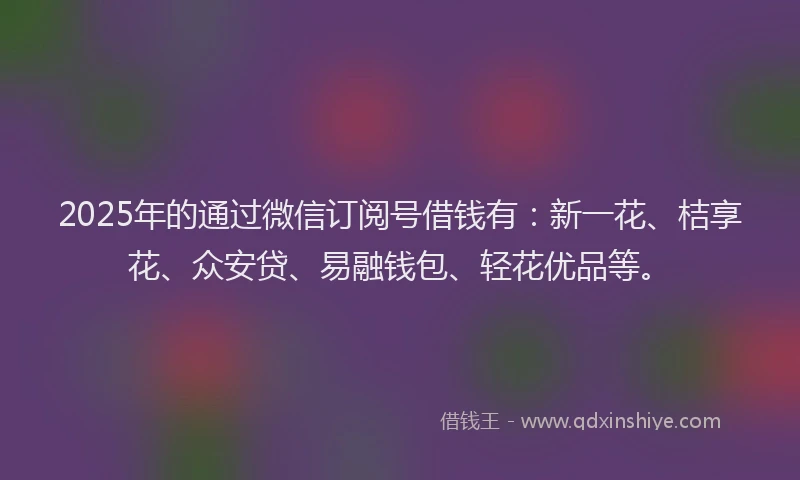 2025年的通过微信订阅号借钱有：新一花、桔享花、众安贷、易融钱包、轻花优品等。