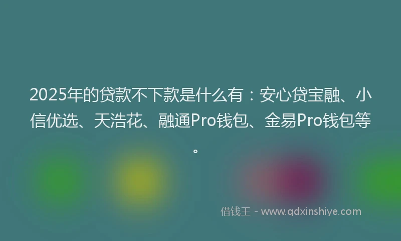 2025年的贷款不下款是什么有：安心贷宝融、小信优选、天浩花、融通Pro钱包、金易Pro钱包等。