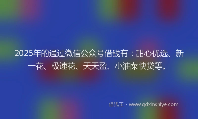 2025年的通过微信公众号借钱有：甜心优选、新一花、极速花、天天盈、小油菜快贷等。