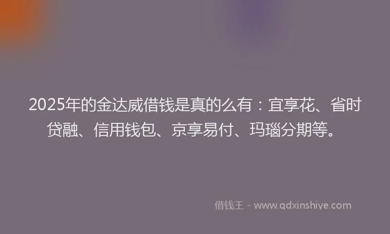 2025年的金达威借钱是真的么有：宜享花、省时贷融、信用钱包、京享易付、玛瑙分期等。