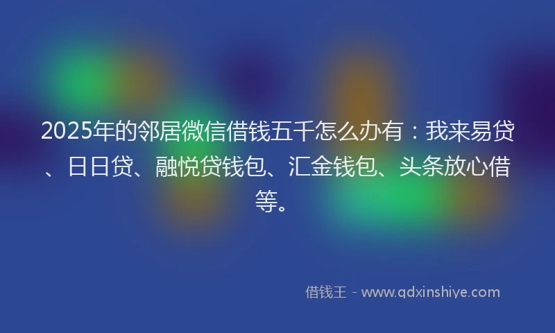 2025年的邻居微信借钱五千怎么办有：我来易贷、日日贷、融悦贷钱包、汇金钱包、头条放心借等。