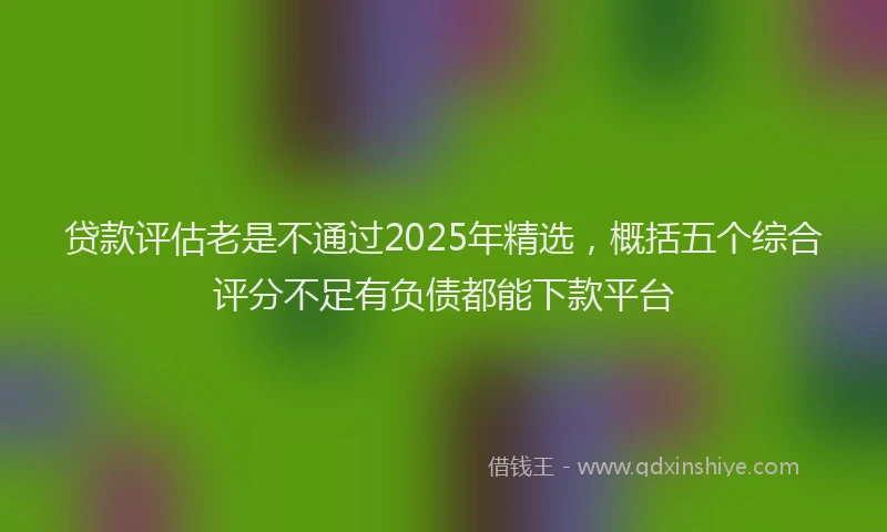 贷款评估老是不通过2025年精选，概括五个综合评分不足有负债都能下款平台