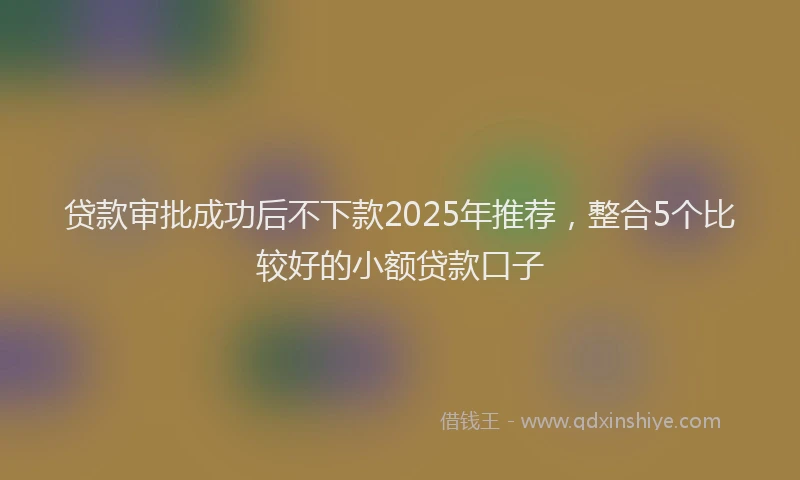 贷款审批成功后不下款2025年推荐，整合5个比较好的小额贷款口子