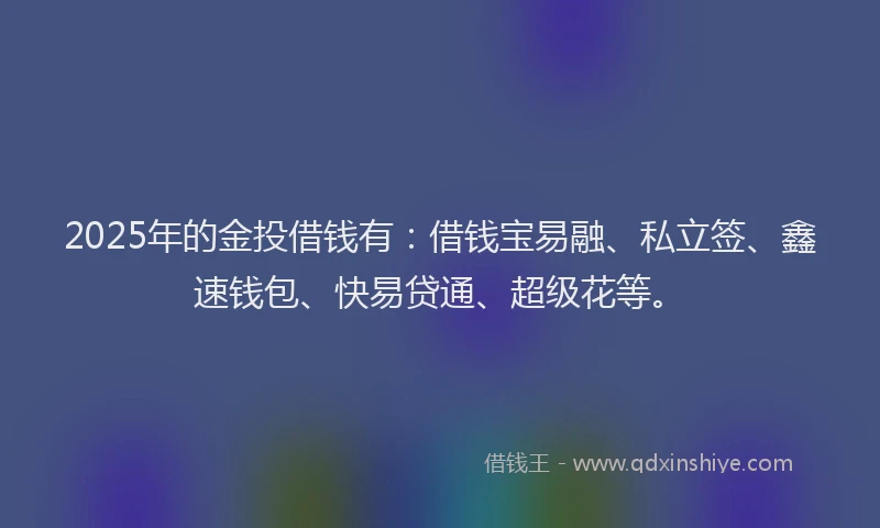 2025年的金投借钱有：借钱宝易融、私立签、鑫速钱包、快易贷通、超级花等。