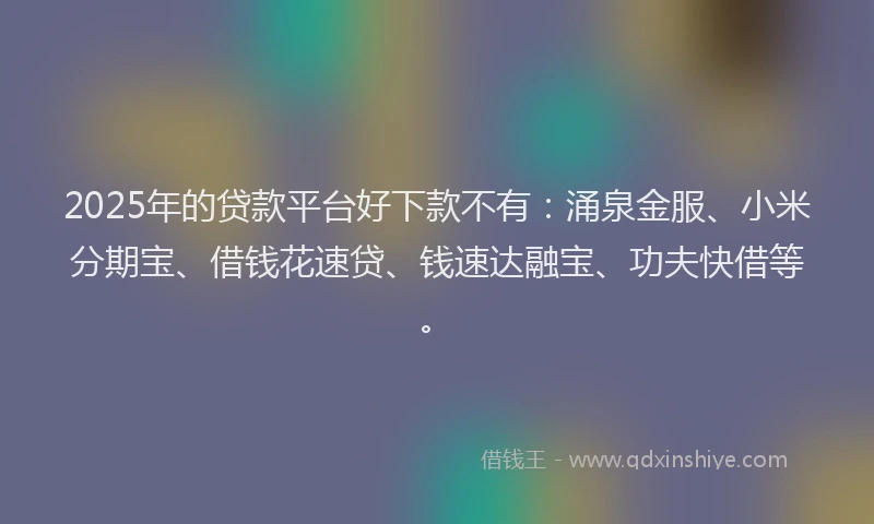 2025年的贷款平台好下款不有：涌泉金服、小米分期宝、借钱花速贷、钱速达融宝、功夫快借等。
