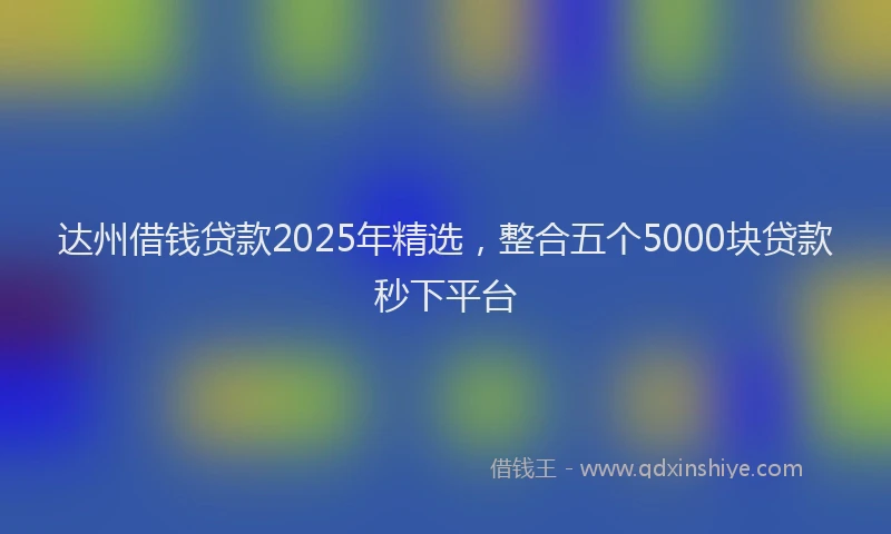 达州借钱贷款2025年精选，整合五个5000块贷款秒下平台