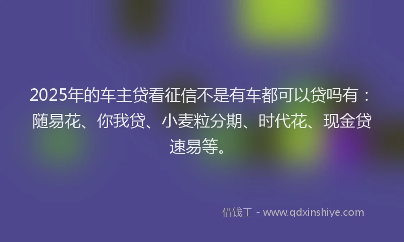 2025年的车主贷看征信不是有车都可以贷吗有：随易花、你我贷、小麦粒分期、时代花、现金贷速易等。