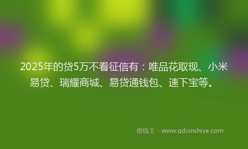 2025年的贷5万不看征信有：唯品花取现、小米易贷、瑞耀商城、易贷通钱包、速下宝等。