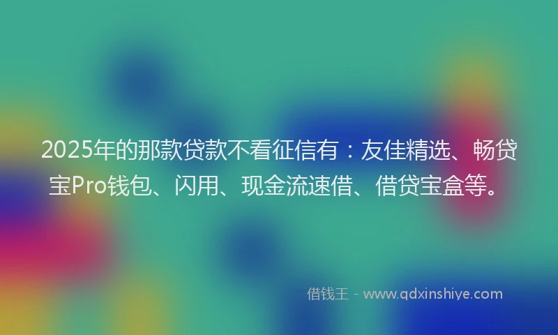 2025年的那款贷款不看征信有：友佳精选、畅贷宝Pro钱包、闪用、现金流速借、借贷宝盒等。