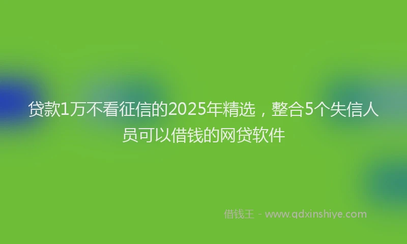 贷款1万不看征信的2025年精选，整合5个失信人员可以借钱的网贷软件
