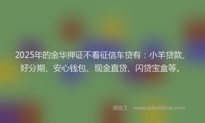 2025年的金华押证不看征信车贷有：小羊贷款、好分期、安心钱包、现金直贷、闪贷宝盒等。