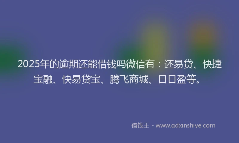 2025年的逾期还能借钱吗微信有：还易贷、快捷宝融、快易贷宝、腾飞商城、日日盈等。