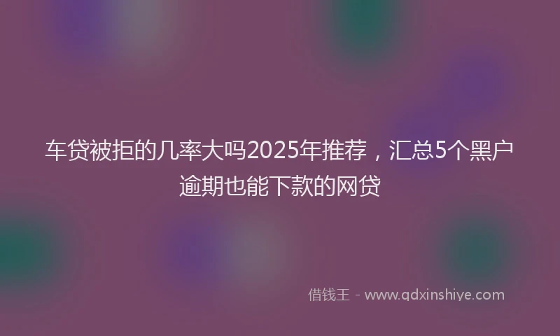 车贷被拒的几率大吗2025年推荐，汇总5个黑户逾期也能下款的网贷
