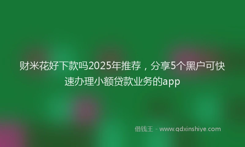 财米花好下款吗2025年推荐，分享5个黑户可快速办理小额贷款业务的app