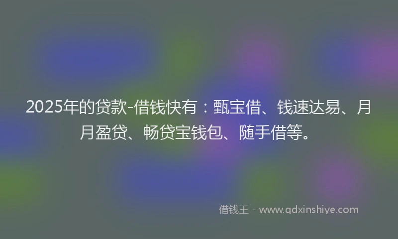 2025年的贷款-借钱快有：甄宝借、钱速达易、月月盈贷、畅贷宝钱包、随手借等。