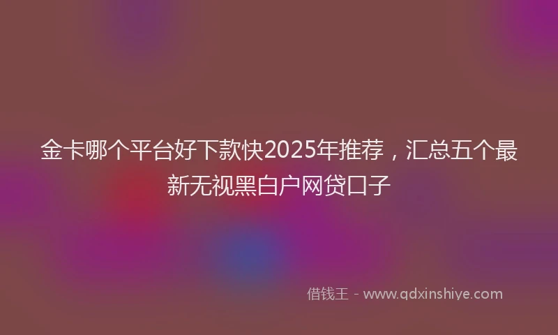 金卡哪个平台好下款快2025年推荐，汇总五个最新无视黑白户网贷口子