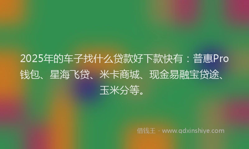 2025年的车子找什么贷款好下款快有：普惠Pro钱包、星海飞贷、米卡商城、现金易融宝贷途、玉米分等。