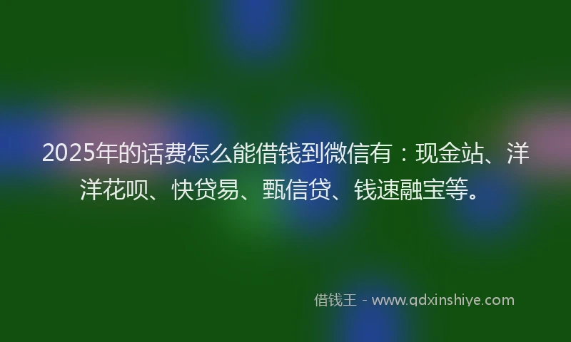 2025年的话费怎么能借钱到微信有：现金站、洋洋花呗、快贷易、甄信贷、钱速融宝等。