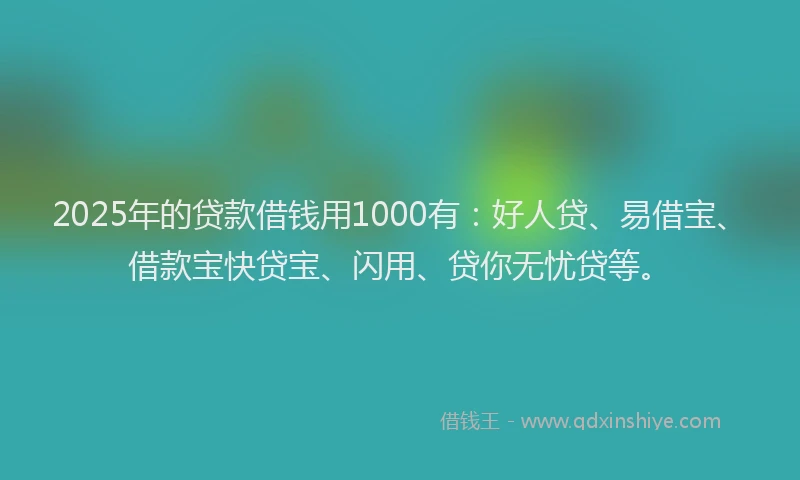 2025年的贷款借钱用1000有：好人贷、易借宝、借款宝快贷宝、闪用、贷你无忧贷等。