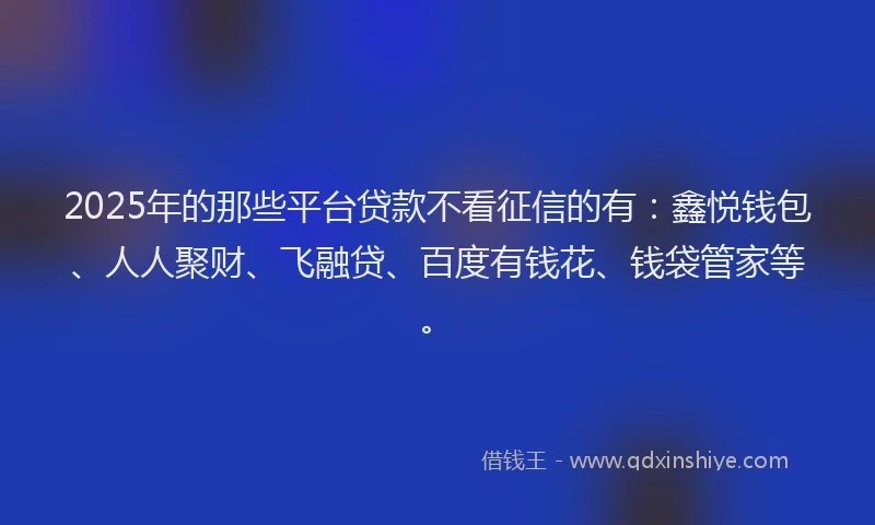 2025年的那些平台贷款不看征信的有：鑫悦钱包、人人聚财、飞融贷、百度有钱花、钱袋管家等。
