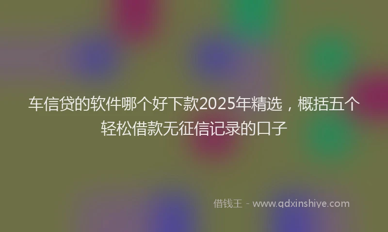 车信贷的软件哪个好下款2025年精选，概括五个轻松借款无征信记录的口子