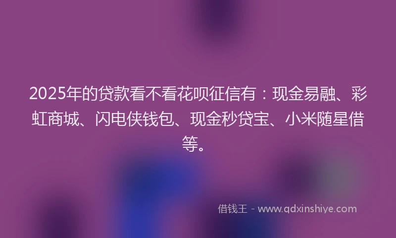 2025年的贷款看不看花呗征信有：现金易融、彩虹商城、闪电侠钱包、现金秒贷宝、小米随星借等。