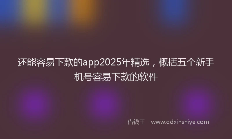 还能容易下款的app2025年精选，概括五个新手机号容易下款的软件
