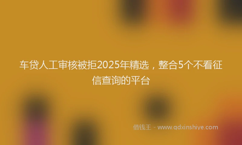 车贷人工审核被拒2025年精选，整合5个不看征信查询的平台