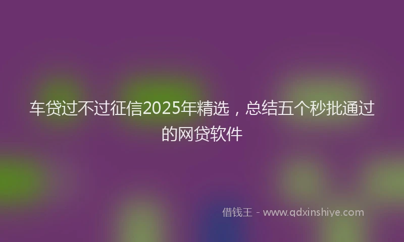 车贷过不过征信2025年精选，总结五个秒批通过的网贷软件