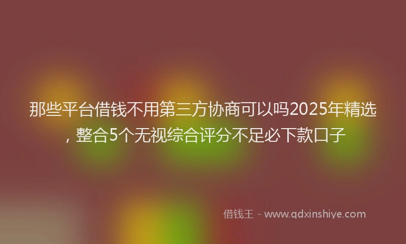 那些平台借钱不用第三方协商可以吗2025年精选，整合5个无视综合评分不足必下款口子