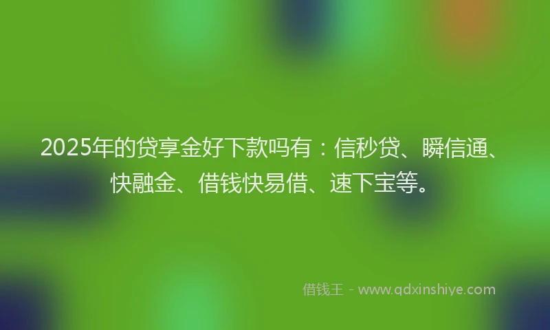 2025年的贷享金好下款吗有：信秒贷、瞬信通、快融金、借钱快易借、速下宝等。