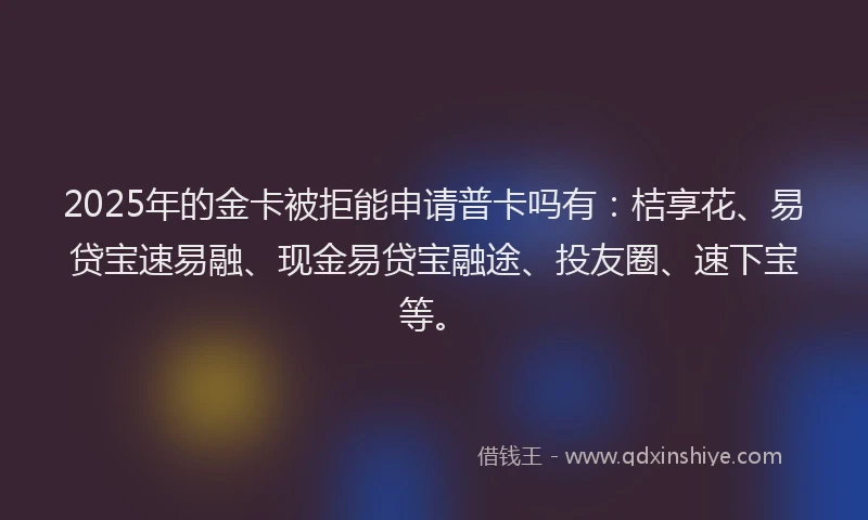 2025年的金卡被拒能申请普卡吗有：桔享花、易贷宝速易融、现金易贷宝融途、投友圈、速下宝等。