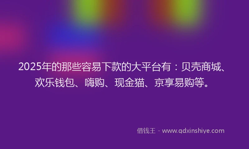 2025年的那些容易下款的大平台有：贝壳商城、欢乐钱包、嗨购、现金猫、京享易购等。