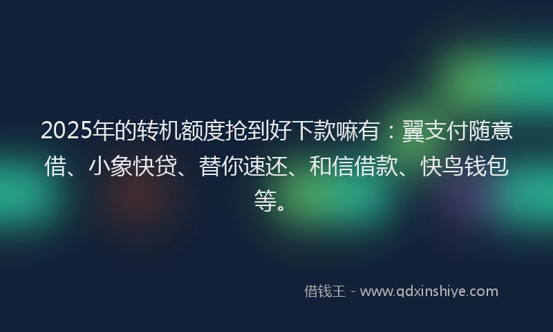 2025年的转机额度抢到好下款嘛有：翼支付随意借、小象快贷、替你速还、和信借款、快鸟钱包等。