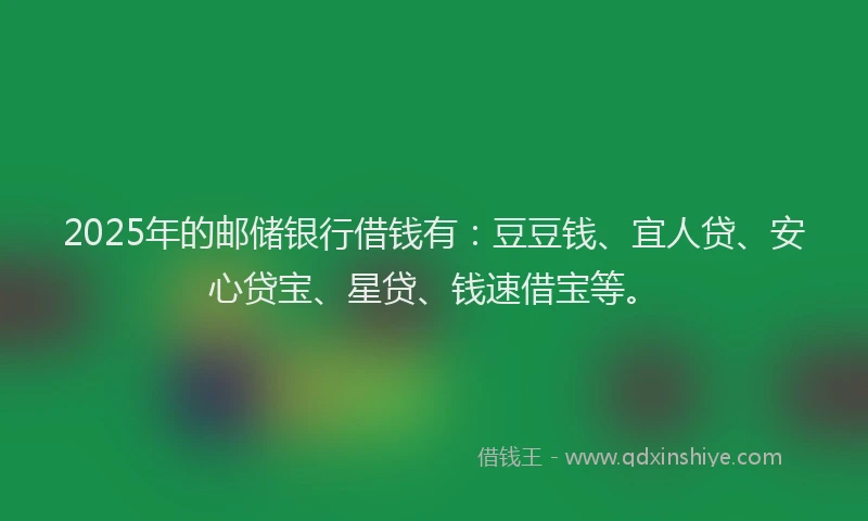 2025年的邮储银行借钱有：豆豆钱、宜人贷、安心贷宝、星贷、钱速借宝等。