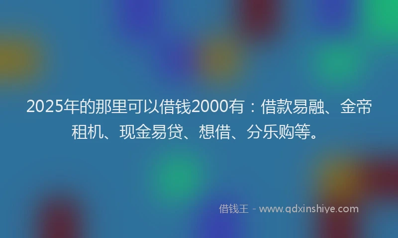 2025年的那里可以借钱2000有：借款易融、金帝租机、现金易贷、想借、分乐购等。