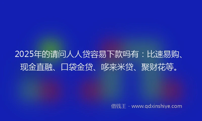 2025年的请问人人贷容易下款吗有：比速易购、现金直融、口袋金贷、哆来米贷、聚财花等。