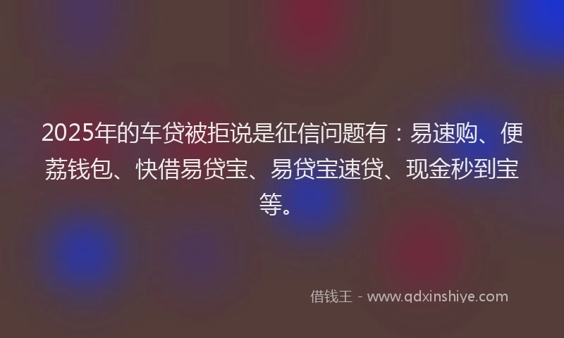 2025年的车贷被拒说是征信问题有：易速购、便荔钱包、快借易贷宝、易贷宝速贷、现金秒到宝等。
