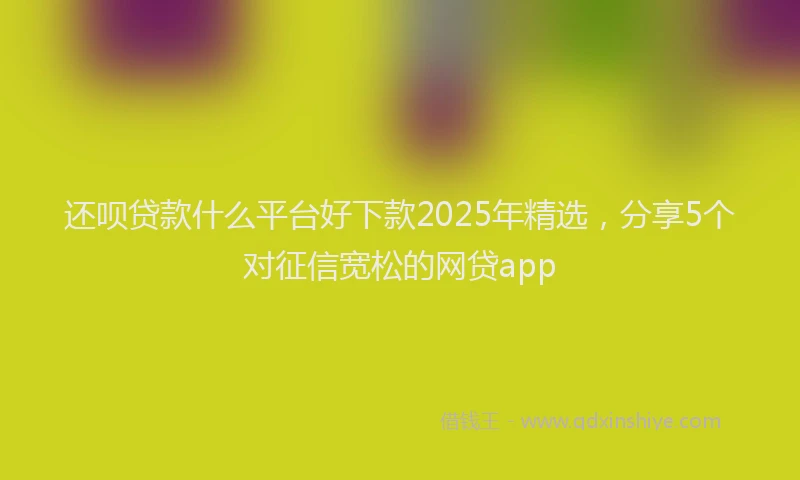 还呗贷款什么平台好下款2025年精选，分享5个对征信宽松的网贷app