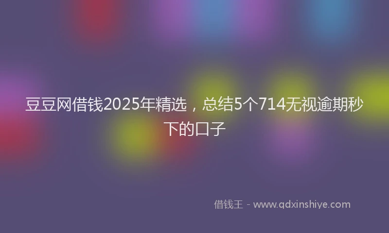 豆豆网借钱2025年精选，总结5个714无视逾期秒下的口子