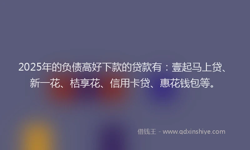 2025年的负债高好下款的贷款有：壹起马上贷、新一花、桔享花、信用卡贷、惠花钱包等。