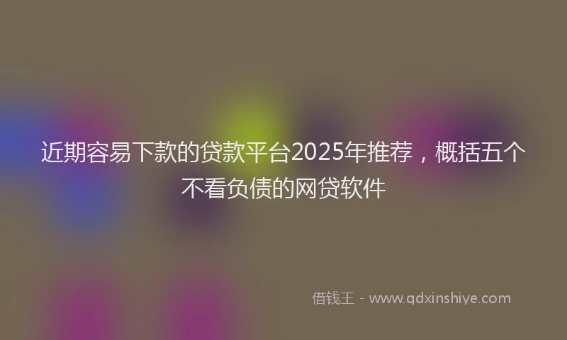 近期容易下款的贷款平台2025年推荐，概括五个不看负债的网贷软件