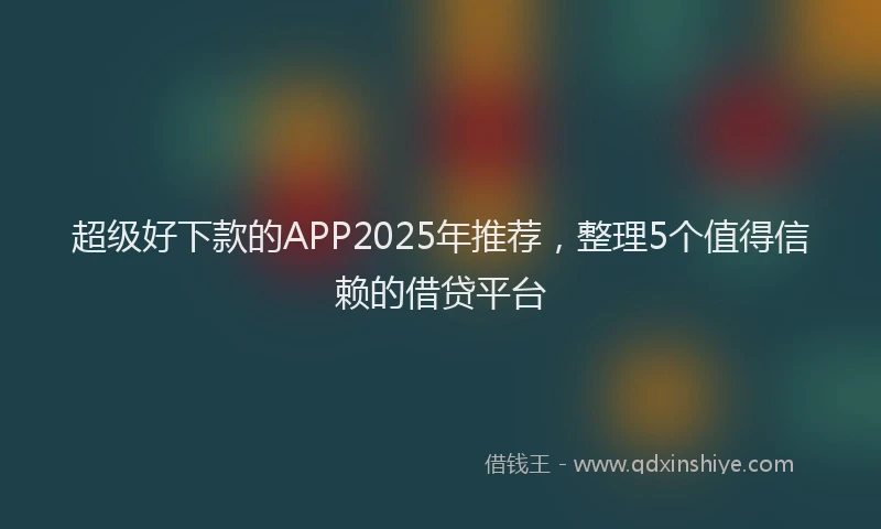 超级好下款的APP2025年推荐，整理5个值得信赖的借贷平台
