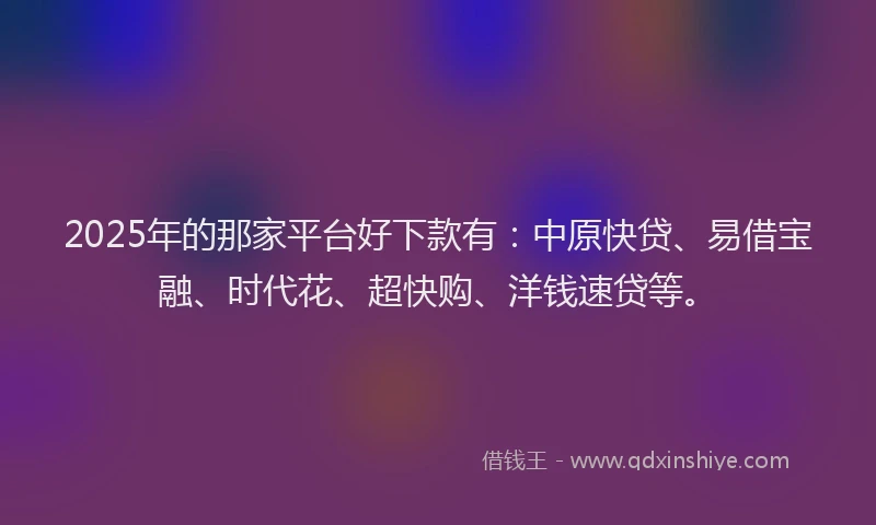 2025年的那家平台好下款有：中原快贷、易借宝融、时代花、超快购、洋钱速贷等。