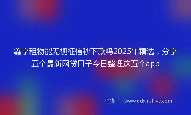 鑫享租物能无视征信秒下款吗2025年精选，分享五个最新网贷口子今日整理这五个app