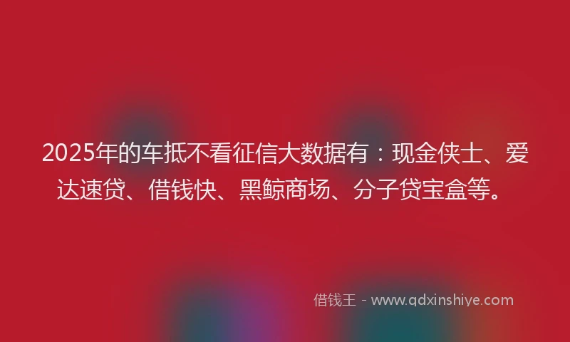 2025年的车抵不看征信大数据有：现金侠士、爱达速贷、借钱快、黑鲸商场、分子贷宝盒等。