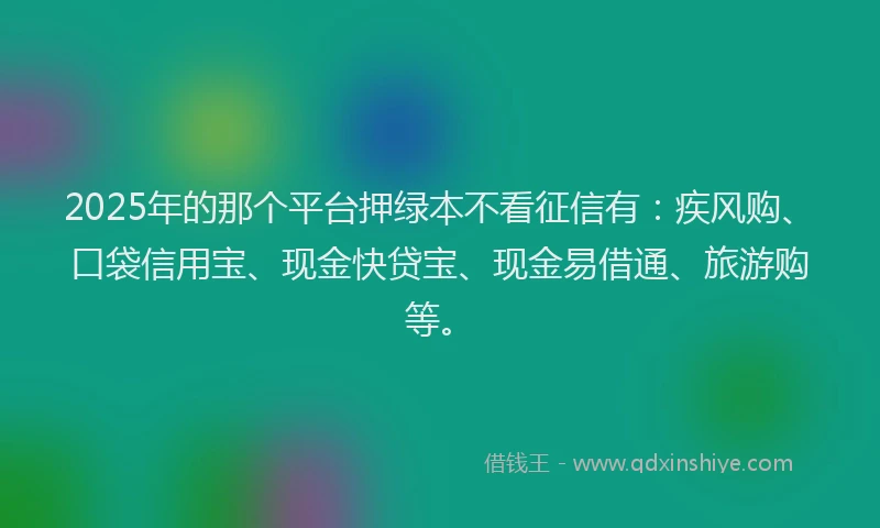 2025年的那个平台押绿本不看征信有：疾风购、口袋信用宝、现金快贷宝、现金易借通、旅游购等。