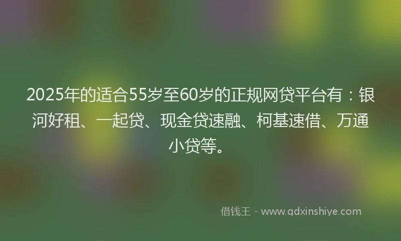 2025年的适合55岁至60岁的正规网贷平台有：银河好租、一起贷、现金贷速融、柯基速借、万通小贷等。