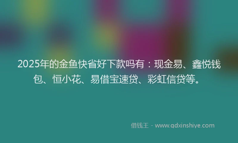 2025年的金鱼快省好下款吗有：现金易、鑫悦钱包、恒小花、易借宝速贷、彩虹信贷等。