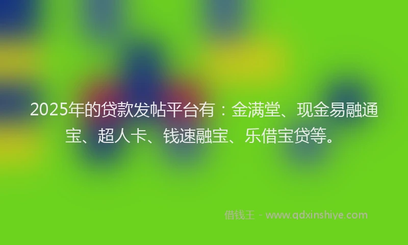 2025年的贷款发帖平台有：金满堂、现金易融通宝、超人卡、钱速融宝、乐借宝贷等。